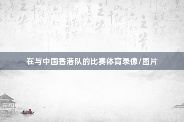 在与中国香港队的比赛体育录像/图片