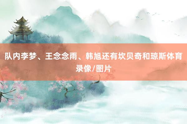 队内李梦、王念念雨、韩旭还有坎贝奇和琼斯体育录像/图片