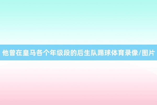 他曾在皇马各个年级段的后生队踢球体育录像/图片