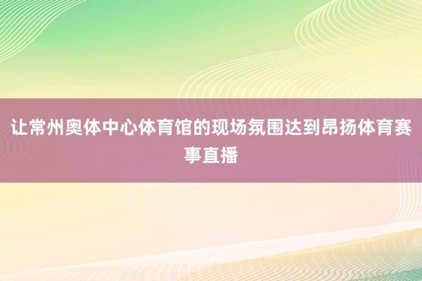 让常州奥体中心体育馆的现场氛围达到昂扬体育赛事直播