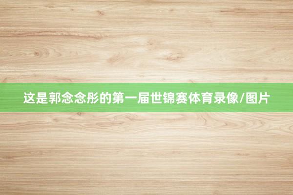 这是郭念念彤的第一届世锦赛体育录像/图片