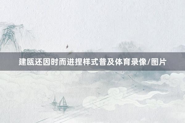 建瓯还因时而进捏样式普及体育录像/图片