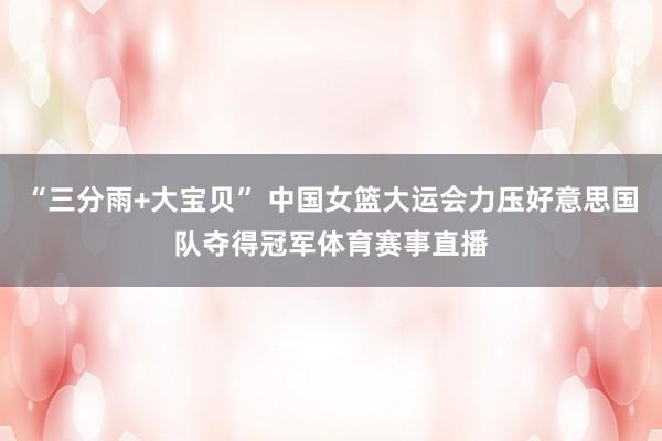 “三分雨+大宝贝” 中国女篮大运会力压好意思国队夺得冠军体育赛事直播