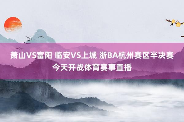 萧山VS富阳 临安VS上城 浙BA杭州赛区半决赛今天开战体育赛事直播