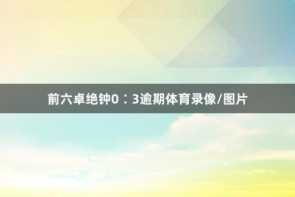 前六卓绝钟0∶3逾期体育录像/图片