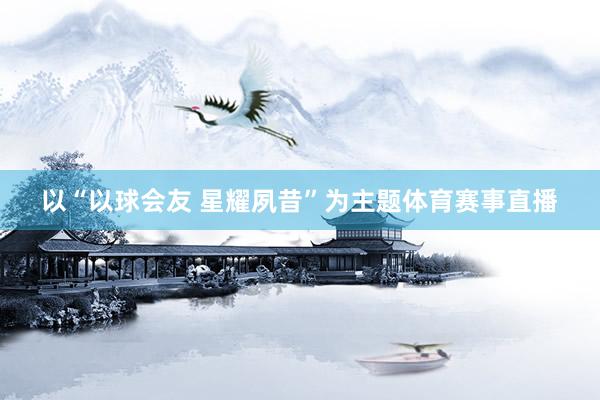 以“以球会友 星耀夙昔”为主题体育赛事直播