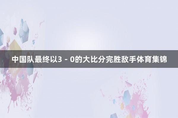 中国队最终以3 - 0的大比分完胜敌手体育集锦
