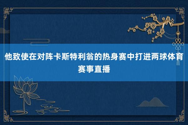 他致使在对阵卡斯特利翁的热身赛中打进两球体育赛事直播