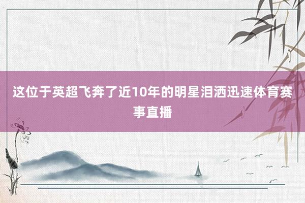 这位于英超飞奔了近10年的明星泪洒迅速体育赛事直播