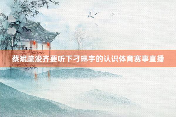 蔡斌疏浚齐要听下刁琳宇的认识体育赛事直播
