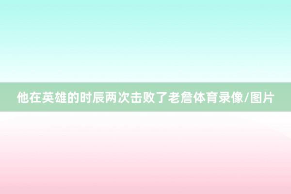 他在英雄的时辰两次击败了老詹体育录像/图片