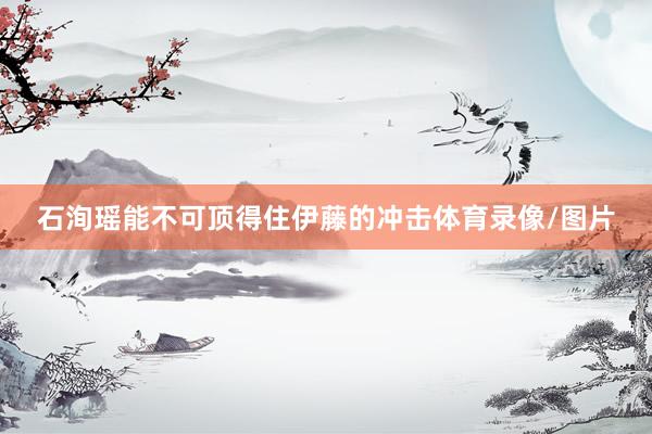 石洵瑶能不可顶得住伊藤的冲击体育录像/图片