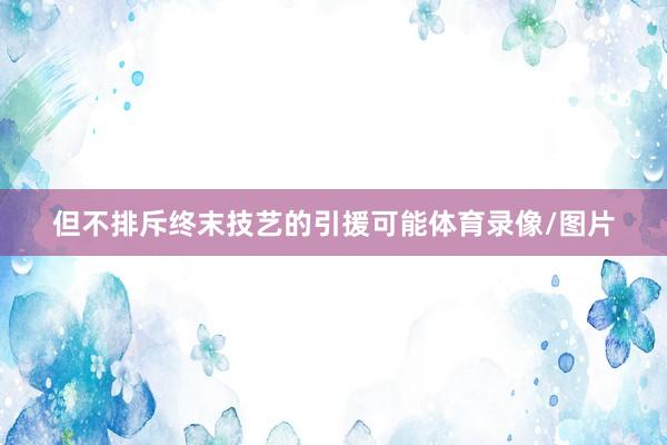 但不排斥终末技艺的引援可能体育录像/图片