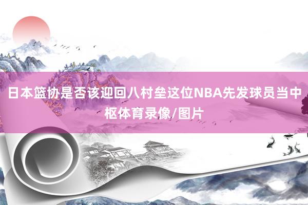 日本篮协是否该迎回八村垒这位NBA先发球员当中枢体育录像/图片
