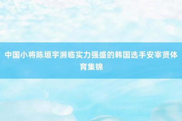 中国小将陈垣宇濒临实力强盛的韩国选手安宰贤体育集锦