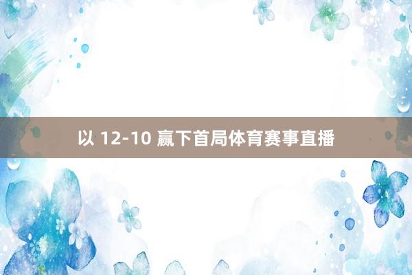 以 12-10 赢下首局体育赛事直播