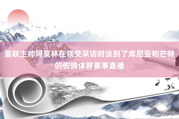 曼联主帅阿莫林在领受采访时谈到了库尼亚和芒特的伤情体育赛事直播