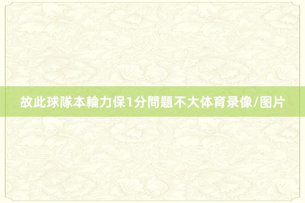 故此球隊本輪力保1分問題不大体育录像/图片