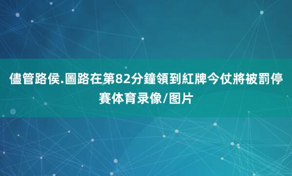 儘管路侯.圖路在第82分鐘領到紅牌今仗將被罰停賽体育录像/图片