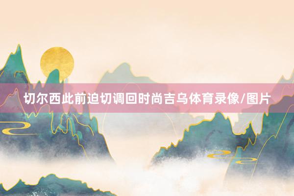 切尔西此前迫切调回时尚吉乌体育录像/图片