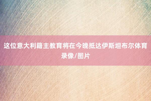 这位意大利籍主教育将在今晚抵达伊斯坦布尔体育录像/图片
