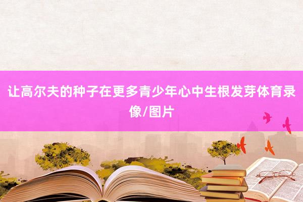 让高尔夫的种子在更多青少年心中生根发芽体育录像/图片