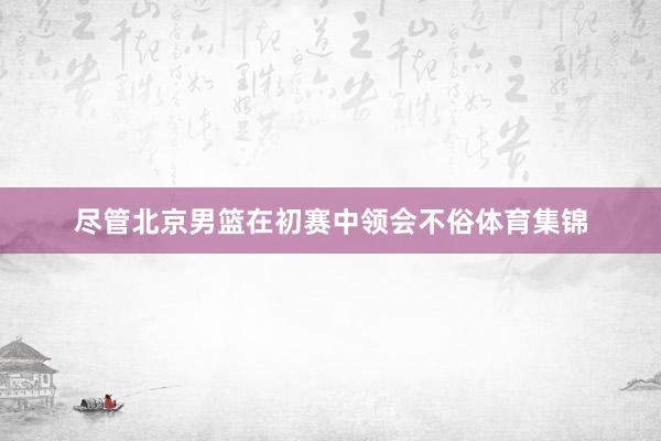尽管北京男篮在初赛中领会不俗体育集锦