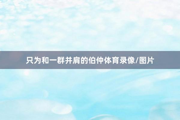 只为和一群并肩的伯仲体育录像/图片