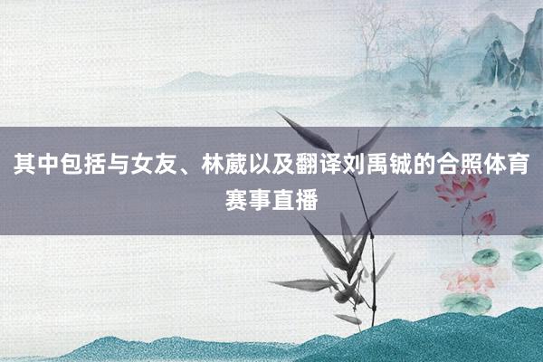 其中包括与女友、林葳以及翻译刘禹铖的合照体育赛事直播