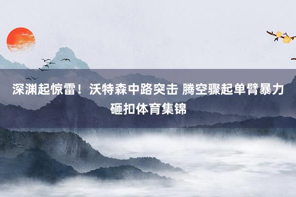 深渊起惊雷！沃特森中路突击 腾空骤起单臂暴力砸扣体育集锦