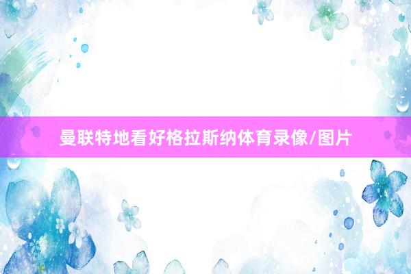曼联特地看好格拉斯纳体育录像/图片