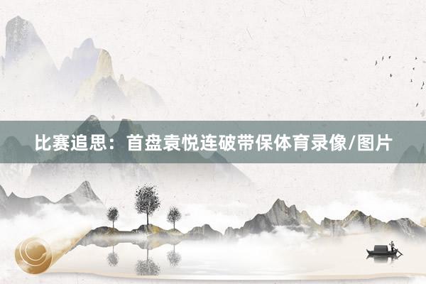 比赛追思：首盘袁悦连破带保体育录像/图片