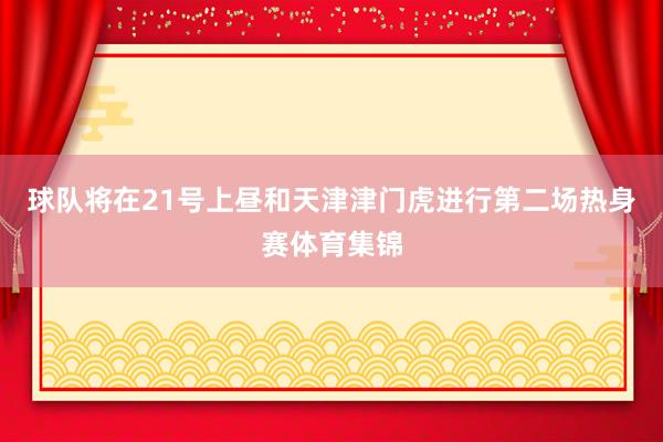 球队将在21号上昼和天津津门虎进行第二场热身赛体育集锦