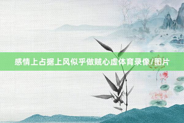 感情上占据上风似乎做贼心虚体育录像/图片