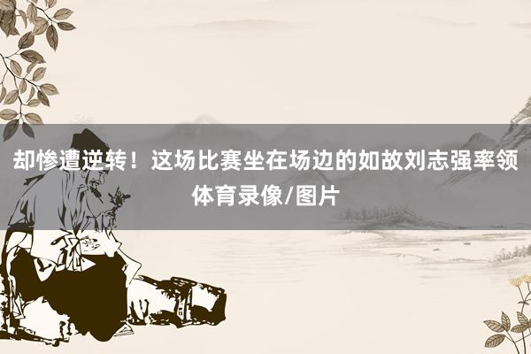 却惨遭逆转！这场比赛坐在场边的如故刘志强率领体育录像/图片