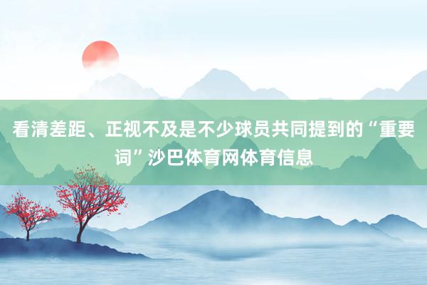 看清差距、正视不及是不少球员共同提到的“重要词”沙巴体育网体育信息