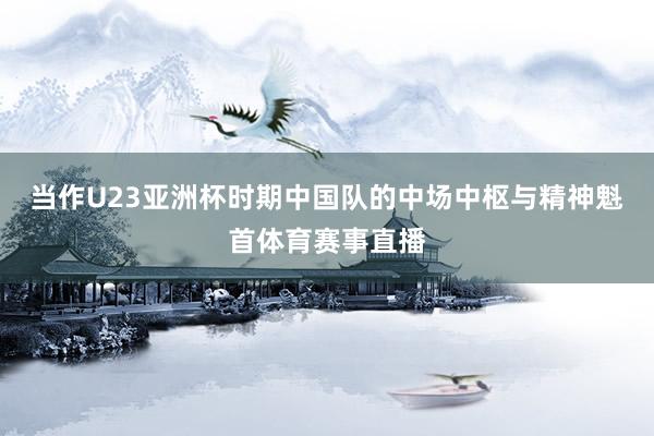当作U23亚洲杯时期中国队的中场中枢与精神魁首体育赛事直播