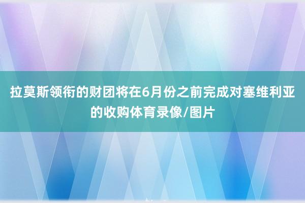 拉莫斯领衔的财团将在6月份之前完成对塞维利亚的收购体育录像/图片