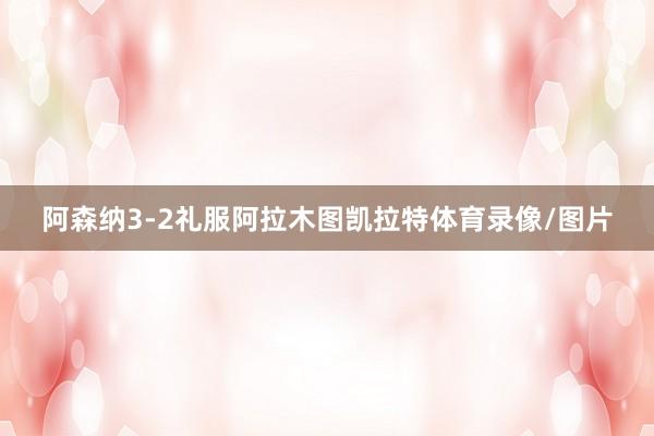 阿森纳3-2礼服阿拉木图凯拉特体育录像/图片