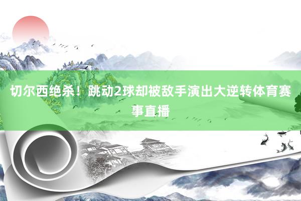 切尔西绝杀！跳动2球却被敌手演出大逆转体育赛事直播