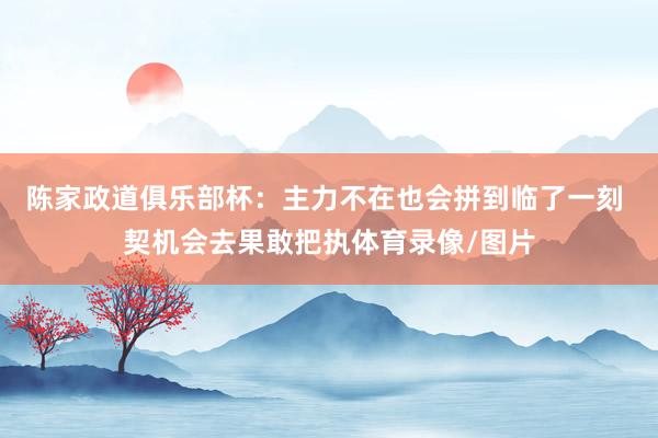 陈家政道俱乐部杯：主力不在也会拼到临了一刻 契机会去果敢把执体育录像/图片