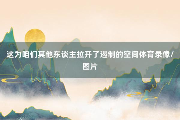 这为咱们其他东谈主拉开了遏制的空间体育录像/图片