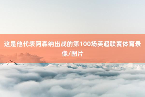 这是他代表阿森纳出战的第100场英超联赛体育录像/图片