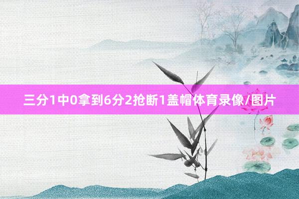 三分1中0拿到6分2抢断1盖帽体育录像/图片