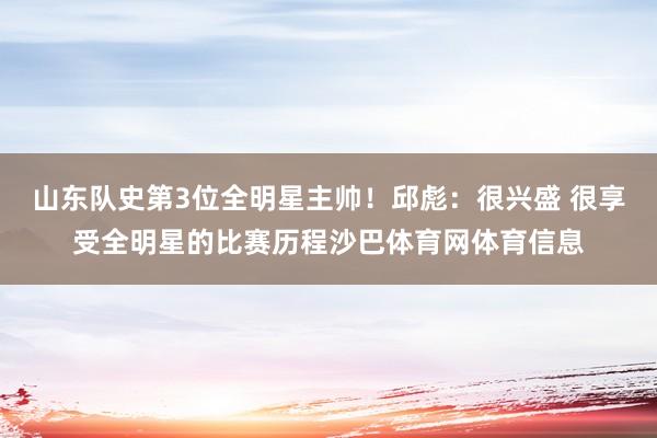 山东队史第3位全明星主帅！邱彪：很兴盛 很享受全明星的比赛历程沙巴体育网体育信息