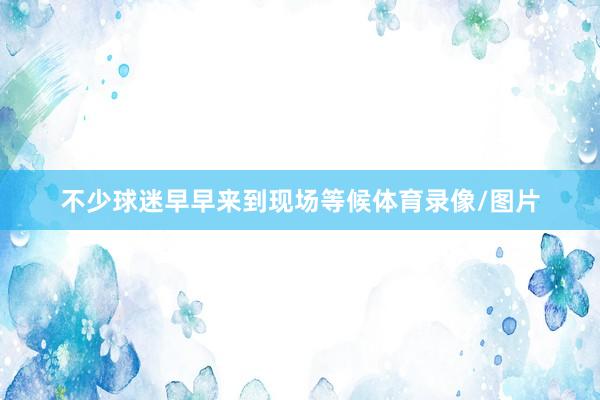 不少球迷早早来到现场等候体育录像/图片