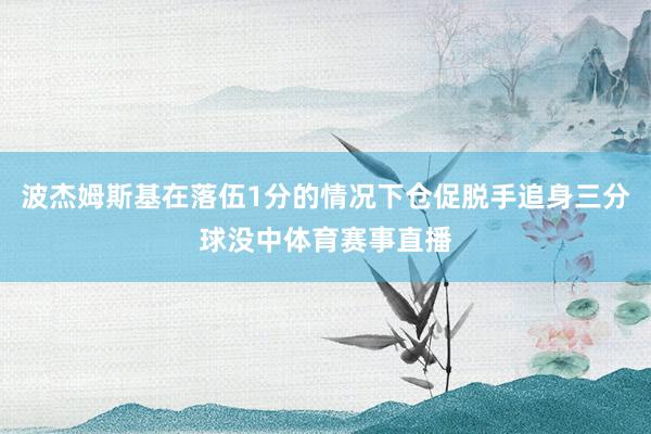 波杰姆斯基在落伍1分的情况下仓促脱手追身三分球没中体育赛事直播