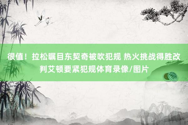 很值！拉松瞩目东契奇被吹犯规 热火挑战得胜改判艾顿要紧犯规体育录像/图片