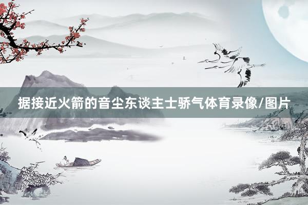 据接近火箭的音尘东谈主士骄气体育录像/图片