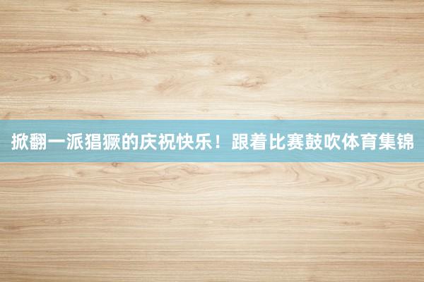 掀翻一派猖獗的庆祝快乐！跟着比赛鼓吹体育集锦